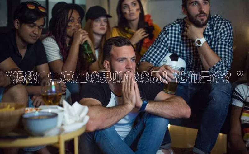 谈球吧登录网蓝色光标“揭秘土耳其足球界帅气球员！他们是谁？”