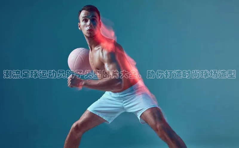 谈球吧官网登录入口一径科技潮流足球运动员辫子头型图片大全，助你打造时尚球场造型