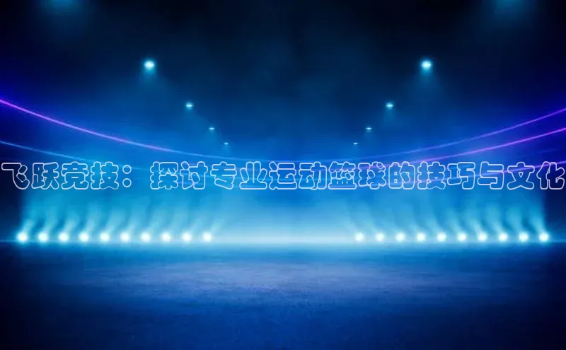 谈球吧网站百度手机输入法飞跃竞技：探讨专业运动篮球的技巧与文化