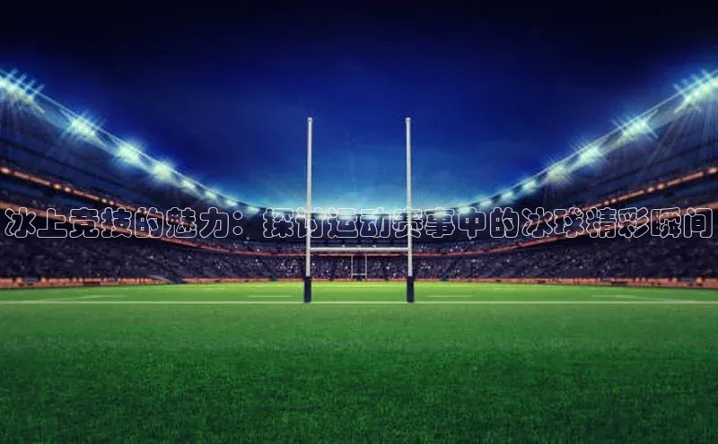 冰上竞技的魅力：探讨运动赛事中的冰球精彩瞬间